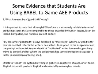 Some Evidence that Students Are
Using BABEL to Game AEE Products
4. What is meant by a “good faith” essay?
It is important to note that although PEG software is extremely reliable in terms of
producing scores that are comparable to those awarded by human judges, it can be
fooled. Computers, like humans, are not perfect.
PEG presumes “good faith” essays authored by “motivated” writers. A “good faith”
essay is one that reflects the writer’s best efforts to respond to the assignment and
the prompt without trickery or deceit. A “motivated” writer is one who genuinely
wants to do well and for whom the assignment has some consequence (a grade, a
factor in admissions or hiring, etc.).
Efforts to “spoof” the system by typing in gibberish, repetitive phrases, or off-topic,
illogical prose will produce illogical and essentially meaningless results.
 