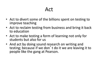 Act
• Act to divert some of the billions spent on testing to
improve teaching
• Act to reclaim testing from business and bring it back
to education
• Act to make testing a form of learning not only for
students but also for us
• And act by doing sound research on writing and
testing; because if we don’t do it we are leaving it to
people like the gang at Pearson.
 