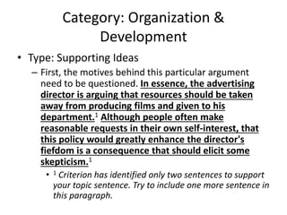 Category: Organization &
Development
• Type: Supporting Ideas
– First, the motives behind this particular argument
need to be questioned. In essence, the advertising
director is arguing that resources should be taken
away from producing films and given to his
department.1 Although people often make
reasonable requests in their own self-interest, that
this policy would greatly enhance the director's
fiefdom is a consequence that should elicit some
skepticism.1
• 1 Criterion has identified only two sentences to support
your topic sentence. Try to include one more sentence in
this paragraph.
 