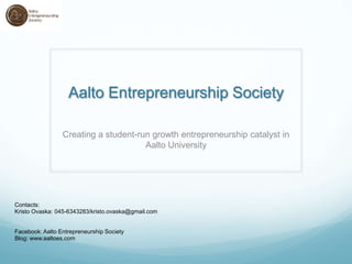 Aalto Entrepreneurship Society

                 Creating a student-run growth entrepreneurship catalyst in
                                      Aalto University




Contacts:
Kristo Ovaska: 045-6343283/kristo.ovaska@gmail.com


Facebook: Aalto Entrepreneurship Society
Blog: www.aaltoes.com
 