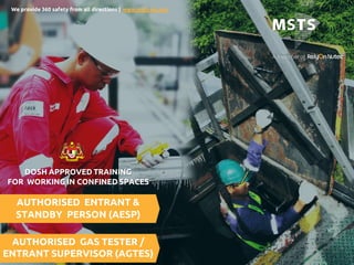 1
AUTHORISED ENTRANT &
STANDBY PERSON (AESP)
AUTHORISED GAS TESTER /
ENTRANT SUPERVISOR (AGTES)
DOSH APPROVED TRAINING
FOR WORKING IN CONFINED SPACES
We provide 360 safety from all directions | www.msts-my.org
 