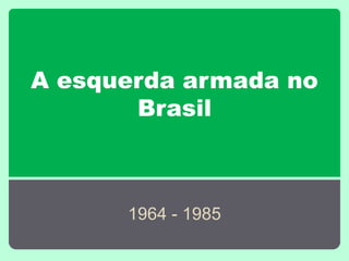 A esquerda armada no
Brasil
1964 - 1985
 