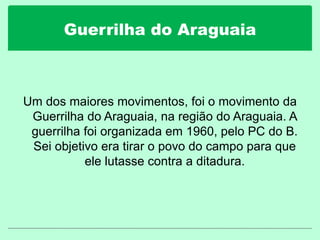 Guerrilha do Araguaia
Um dos maiores movimentos, foi o movimento da
Guerrilha do Araguaia, na região do Araguaia. A
guerrilha foi organizada em 1960, pelo PC do B.
Sei objetivo era tirar o povo do campo para que
ele lutasse contra a ditadura.
 