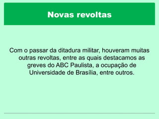 Novas revoltas
Com o passar da ditadura militar, houveram muitas
outras revoltas, entre as quais destacamos as
greves do ABC Paulista, a ocupação de
Universidade de Brasília, entre outros.
 