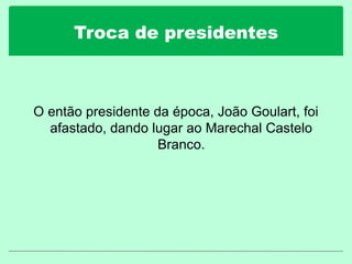 Troca de presidentes
O então presidente da época, João Goulart, foi
afastado, dando lugar ao Marechal Castelo
Branco.
 