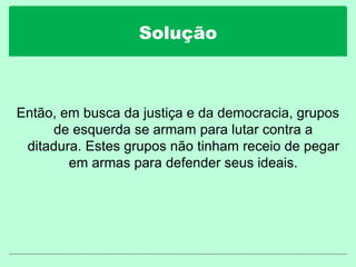 Solução
Então, em busca da justiça e da democracia, grupos
de esquerda se armam para lutar contra a
ditadura. Estes grupos não tinham receio de pegar
em armas para defender seus ideais.
 