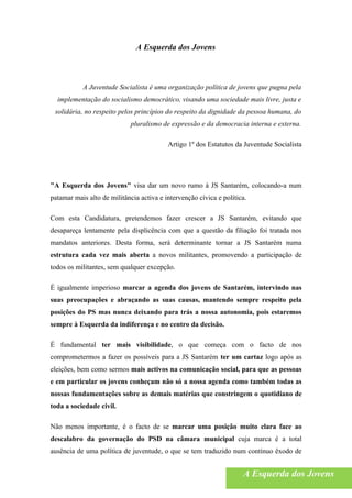 A Esquerda dos Jovens



           A Juventude Socialista é uma organização política de jovens que pugna pela
  implementação do socialismo democrático, visando uma sociedade mais livre, justa e
 solidária, no respeito pelos princípios do respeito da dignidade da pessoa humana, do
                             pluralismo de expressão e da democracia interna e externa.

                                          Artigo 1º dos Estatutos da Juventude Socialista




"A Esquerda dos Jovens" visa dar um novo rumo à JS Santarém, colocando-a num
patamar mais alto de militância activa e intervenção cívica e política.

Com esta Candidatura, pretendemos fazer crescer a JS Santarém, evitando que
desapareça lentamente pela displicência com que a questão da filiação foi tratada nos
mandatos anteriores. Desta forma, será determinante tornar a JS Santarém numa
estrutura cada vez mais aberta a novos militantes, promovendo a participação de
todos os militantes, sem qualquer excepção.

É igualmente imperioso marcar a agenda dos jovens de Santarém, intervindo nas
suas preocupações e abraçando as suas causas, mantendo sempre respeito pela
posições do PS mas nunca deixando para trás a nossa autonomia, pois estaremos
sempre à Esquerda da indiferença e no centro da decisão.

É fundamental ter mais visibilidade, o que começa com o facto de nos
comprometermos a fazer os possíveis para a JS Santarém ter um cartaz logo após as
eleições, bem como sermos mais activos na comunicação social, para que as pessoas
e em particular os jovens conheçam não só a nossa agenda como também todas as
nossas fundamentações sobre as demais matérias que constringem o quotidiano de
toda a sociedade civil.

Não menos importante, é o facto de se marcar uma posição muito clara face ao
descalabro da governação do PSD na câmara municipal cuja marca é a total
ausência de uma política de juventude, o que se tem traduzido num contínuo êxodo de


                                                                     A Esquerda dos Jovens
 