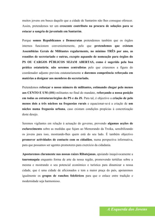 muitos jovens em busca daquilo que a cidade de Santarém não lhes consegue oferecer.
Assim, pretendemos ter um crescente contributo na procura de soluções para se
estacar a sangria de juventude em Santarém.

Porque somos Republicanos e Democratas pretendemos também que os órgãos
internos funcionem convenientemente,       pelo que pretendemos que existam
Assembleias Gerais de Militantes regularmente, no mínimo TRÊS por ano, as
reuniões de secretariado e outras, excepto aquando de nomeação para órgãos do
PS OU CARGOS PÚBLICOS SEJAM ABERTAS, como é sugerido pela boa
prática estatutária; não seremos centralistas pelo que criaremos a figura do
coordenador adjunto prevista estatutariamente e daremos competência reforçada em
matérias a designar aos membros do secretariado.

Pretendemos reforçar o nosso número de militantes, estimando chegar pelo menos
aos CENTO E UM (101) militantes no final do mandato, reforçando a nossa posição
em todas as estruturas/órgãos do PS e da JS. Para tal, é objectivo a criação de pelo
menos dois a três núcleos na freguesias rurais e equacionar-se-á a criação de um
núcleo numa freguesia urbana, caso existam condições propícias à concretização
deste desejo.

Seremos vigilantes em relação à actuação do governo, provendo algumas acções de
esclarecimento sobre as medidas que fujam ao Memorando da Troika, sensibilizando
os jovens para isso, mostrando-lhes quem está do seu lado. É também objectivo
promover actividades de contacto com os cidadãos, numa perspectiva informativa,
para que possamos ser agentes promotores para exercício da cidadania.

Apostaremos claramente nas nossas raízes Ribatejanas, apoiando inequivocamente a
tauromaquia enquanto forma de arte da nossa região, promovendo tertúlias sobre a
mesma e mostrando o seu potencial económico e turística para dinamizar a nossa
cidade, que é uma cidade de aficionados e tem a maior praça do país, apoiaremos
igualmente os grupos de ranchos folclóricos para que o enlace entre tradição e
modernidade seja harmonioso.




                                                                 A Esquerda dos Jovens
 