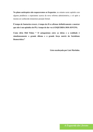 No plano autárquico não esqueceremos as freguesias, no entanto neste capítulo com
alguma prudência e expectantes acerca da nova reforma administrativa, e só após a
mesma ser conhecida tomaremos posição formal.

É tempo de Santarém crescer, é tempo da JS se afirmar definitivamente e mostrar
que não é um apêndice do PS, é tempo de dar voz á ESQUERDA DOS JOVENS.

Como diria Olof Palme “ O antagonismo entre as ideias e a realidade é
simultaneamente o grande dilema e a grande força motriz do Socialismo
Democrático.”




                                            Lista encabeçada por Luís Martinho.




                                                              A Esquerda dos Jovens
 
