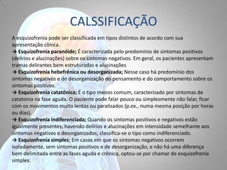 CALSSIFICAÇÃO
A esquizofrenia pode ser classificada em tipos distintos de acordo com sua
apresentação clínica.
→ Esquizofrenia paranóide; É caracterizada pelo predomínio de sintomas positivos
(delírios e alucinações) sobre os sintomas negativos. Em geral, os pacientes apresentam
tramas delirantes bem estruturadas e alucinações
→ Esquizofrenia hebefrênica ou desorganizada; Nesse caso há predomínio dos
sintomas negativos e de desorganização do pensamento e do comportamento sobre os
sintomas positivos.
→ Esquizofrenia catatônica; É o tipo menos comum, caracterizado por sintomas de
catatonia na fase aguda. O paciente pode falar pouco ou simplesmente não falar, ficar
com os movimentos muito lentos ou paralisados (p.ex., numa mesma posição por horas
ou dias).
→ Esquizofrenia indiferenciada; Quando os sintomas positivos e negativos estão
igualmente presentes, havendo delírios e alucinações em intensidade semelhante aos
sintomas negativos e desorganizados, classifica-se o tipo como indiferenciado.
→ Esquizofrenia simples; Em casos em que os sintomas negativos ocorrem
isoladamente, sem sintomas positivos e de desorganização, e não há uma diferença
bem delimitada entre as fases aguda e crônica, optou-se por chamar de esquizofrenia
simples.
 