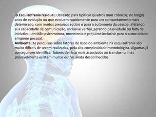 → Esquizofrenia residual; Utilizado para tipificar quadros mais crônicos, de longos
anos de evolução ou que evoluem rapidamente para um comportamento mais
deteriorado, com muitos prejuízos sociais e para a autonomia da pessoa, afetando
sua capacidade de comunicação, inclusive verbal, gerando passividade ou falta de
iniciativa, lentidão psicomotora, monotonia e prejuízos inclusive para o autocuidado
e higiene pessoal.
Ambiente ;As pesquisas sobre fatores de risco do ambiente na esquizofrenia são
muito difíceis de serem realizadas, pela alta complexidade metodológica. Algumas já
conseguiram identificar fatores de risco mais associados ao transtorno, mas
provavelmente existem muitos outros ainda desconhecidos.
 
