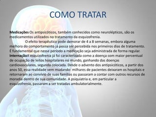 COMO TRATAR
Medicações Os antipsicóticos, também conhecidos como neurolépticos, são os
medicamentos utilizados no tratamento da esquizofrenia.
O efeito terapêutico pode demorar de 4 a 8 semanas, embora alguma
melhora do comportamento já possa ser percebida nos primeiros dias de tratamento.
É fundamental que nesse período a medicação seja administrada de forma regular.
InternaçãoA esquizofrenia já foi caracterizada como a doença com maior percentual
de ocupação de leitos hospitalares no mundo, ganhando das doenças
cardiovasculares, segunda colocada. Desde o advento dos antipsicóticos, a partir dos
anos 50, essa realidade vem mudando: milhares de pacientes deixaram os hospitais e
retornaram ao convívio de suas famílias ou passaram a contar com outros recursos de
moradia dentro de sua comunidade. A psiquiatria e, em particular a
esquizofrenia, passaram a ser tratadas ambulatorialmente.
 