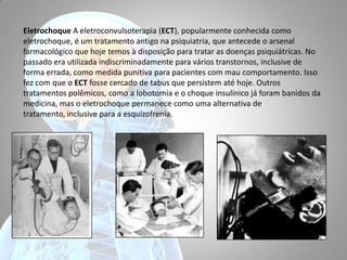 Eletrochoque A eletroconvulsoterapia (ECT), popularmente conhecida como
eletrochoque, é um tratamento antigo na psiquiatria, que antecede o arsenal
farmacológico que hoje temos à disposição para tratar as doenças psiquiátricas. No
passado era utilizada indiscriminadamente para vários transtornos, inclusive de
forma errada, como medida punitiva para pacientes com mau comportamento. Isso
fez com que o ECT fosse cercado de tabus que persistem até hoje. Outros
tratamentos polêmicos, como a lobotomia e o choque insulínico já foram banidos da
medicina, mas o eletrochoque permanece como uma alternativa de
tratamento, inclusive para a esquizofrenia.
 