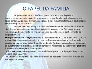 O PAPEL DA FAMILIA
Os portadores de esquizofrenia, pelas características da própria
doença, passam a maior parte de seu tempo com suas famílias, principalmente seus
pais e irmãos. As pessoas diretamente ligadas a eles também sofrem com os desgastes
provocados pelo transtorno.
O impacto emocional que o adoecimento traz aos familiares é muitas vezes
tão intenso quanto àquele que atinge o paciente. Algumas reações comuns entre os
familiares, particularmente no início da doença, quando tomam conhecimento do
diagnóstico, são:
→ Negação ou subestimação: sentimento de incredulidade ou de irrealidade, como se
aquilo não estivesse acontecendo ou como se fosse um pesadelo do qual se poderia
acordar a qualquer momento. O familiar pode criar fantasias acerca da doença, duvidar
ou questionar seus sintomas, acreditar numa cura miraculosa ou achar que o problema
é menor e não deve gerar preocupações.
→ Sentimento de culpa: procurar responsabilizar alguém ou a si próprio, buscar um
culpado para a doença.
→ Sentimento de revolta: agir com raiva diante do paciente ou de outro familiar, por
não aceitar a doença.
 