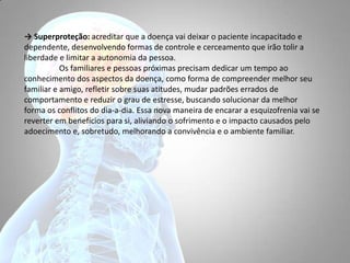 → Superproteção: acreditar que a doença vai deixar o paciente incapacitado e
dependente, desenvolvendo formas de controle e cerceamento que irão tolir a
liberdade e limitar a autonomia da pessoa.
Os familiares e pessoas próximas precisam dedicar um tempo ao
conhecimento dos aspectos da doença, como forma de compreender melhor seu
familiar e amigo, refletir sobre suas atitudes, mudar padrões errados de
comportamento e reduzir o grau de estresse, buscando solucionar da melhor
forma os conflitos do dia-a-dia. Essa nova maneira de encarar a esquizofrenia vai se
reverter em benefícios para si, aliviando o sofrimento e o impacto causados pelo
adoecimento e, sobretudo, melhorando a convivência e o ambiente familiar.
 