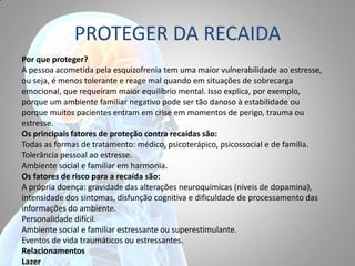 PROTEGER DA RECAIDA
Por que proteger?
A pessoa acometida pela esquizofrenia tem uma maior vulnerabilidade ao estresse,
ou seja, é menos tolerante e reage mal quando em situações de sobrecarga
emocional, que requeiram maior equilíbrio mental. Isso explica, por exemplo,
porque um ambiente familiar negativo pode ser tão danoso à estabilidade ou
porque muitos pacientes entram em crise em momentos de perigo, trauma ou
estresse.
Os principais fatores de proteção contra recaídas são:
Todas as formas de tratamento: médico, psicoterápico, psicossocial e de família.
Tolerância pessoal ao estresse.
Ambiente social e familiar em harmonia.
Os fatores de risco para a recaída são:
A própria doença: gravidade das alterações neuroquímicas (níveis de dopamina),
intensidade dos sintomas, disfunção cognitiva e dificuldade de processamento das
informações do ambiente.
Personalidade difícil.
Ambiente social e familiar estressante ou superestimulante.
Eventos de vida traumáticos ou estressantes.
Relacionamentos
Lazer
 