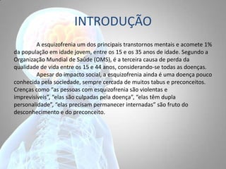 INTRODUÇÃO
A esquizofrenia um dos principais transtornos mentais e acomete 1%
da população em idade jovem, entre os 15 e os 35 anos de idade. Segundo a
Organização Mundial de Saúde (OMS), é a terceira causa de perda da
qualidade de vida entre os 15 e 44 anos, considerando-se todas as doenças.
Apesar do impacto social, a esquizofrenia ainda é uma doença pouco
conhecida pela sociedade, sempre cercada de muitos tabus e preconceitos.
Crenças como “as pessoas com esquizofrenia são violentas e
imprevisíveis”, “elas são culpadas pela doença”, “elas têm dupla
personalidade”, “elas precisam permanecer internadas” são fruto do
desconhecimento e do preconceito.
 