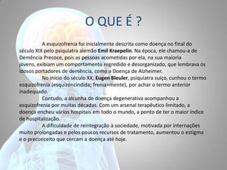 O QUE É ?
A esquizofrenia foi inicialmente descrita como doença no final do
século XIX pelo psiquiatra alemão Emil Kraepelin. Na época, ele chamou-a de
Demência Precoce, pois as pessoas acometidas por ela, na sua maioria
jovens, exibiam um comportamento regredido e desorganizado, que lembrava os
idosos portadores de demência, como a Doença de Alzheimer.
No início do século XX, Eugen Bleuler, psiquiatra suíço, cunhou o termo
esquizofrenia (esquizo=cindida; frenia=mente), por achar o termo anterior
inadequado.
Contudo, a alcunha de doença degenerativa acompanhou a
esquizofrenia por muitas décadas. Com um arsenal terapêutico limitado, a
doença encheu vários hospitais em todo o mundo, a ponto de ter o maior índice
de hospitalização.
A dificuldade de reintegração à sociedade, motivada por internações
muito prolongadas e pelos poucos recursos de tratamento, aumentou o estigma
e o preconceito que cercam a doença até hoje.
 