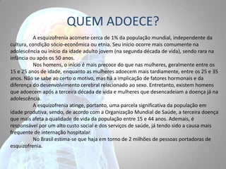 QUEM ADOECE?
A esquizofrenia acomete cerca de 1% da população mundial, independente da
cultura, condição sócio-econômica ou etnia. Seu início ocorre mais comumente na
adolescência ou início da idade adulto jovem (na segunda década de vida), sendo rara na
infância ou após os 50 anos.
Nos homens, o início é mais precoce do que nas mulheres, geralmente entre os
15 e 25 anos de idade, enquanto as mulheres adoecem mais tardiamente, entre os 25 e 35
anos. Não se sabe ao certo o motivo, mas há a implicação de fatores hormonais e da
diferença do desenvolvimento cerebral relacionado ao sexo. Entretanto, existem homens
que adoecem após a terceira década de vida e mulheres que desencadeiam a doença já na
adolescência.
A esquizofrenia atinge, portanto, uma parcela significativa da população em
idade produtiva, sendo, de acordo com a Organização Mundial de Saúde, a terceira doença
que mais afeta a qualidade de vida da população entre 15 e 44 anos. Ademais, é
responsável por um alto custo social e dos serviços de saúde, já tendo sido a causa mais
frequente de internação hospitalar.
No Brasil estima-se que haja em torno de 2 milhões de pessoas portadoras de
esquizofrenia.
 