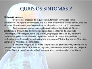 QUAIS OS SINTOMAS ?
Sintomas iniciais
Os sintomas precoces da esquizofrenia, também conhecidos como
prodrômicossão aqueles que ocorrem meses a anos antes de um primeiro surto. Eles não
são específicos da doença e não permitem um diagnóstico precoce do transtorno.
Podem ocorrer comportamento hiperativo (inclusive desde a infância),
desatenção e dificuldades de memória e aprendizado, sintomas de ansiedade
(inquietação, somatizações, como taquicardia, palpitações e falta de ar), desânimo,
desinteresse generalizado e humor depressivo. O início do transtorno pode ser
confundido com depressão ou outros transtornos ansioso (Pânico, Transtorno Obsessivo-
Compulsivo, Ansiedade Generalizada).
É comum haver, pouco ou muito tempo antes do primeiro surto, dificuldade, ou
mesmo, descontinuidade de atividades regulares, como escola, cursos, trabalho, esporte
ou lazer. Nota-se também maior dificuldade para viver relações sociais e familiares.
 