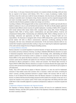 Managerial Skills: An Imperative for Business Education in Enhancing Nigerian Dwindling Economy
Lukman et al.
2
of work. Hence, it is the type of education that inculcates in its recipients attitudes, knowledge, skills and values
that are required in the business world (Salome, 2012). This is a means of producing a healthy, literate
self-reliant citizen that would create wealth for human development, when they become self-employed, thereby
resulting to sustainable nation’s development at large. Business education must have impacted managerial skills
and creative knowledge required for employment generation opportunities, such skills and competences that
would also make the business graduates to adopt some strategic survival drives.
According to (Ibrahim, 2014) managerial skills are those essential skills that are needed to get most jobs that are
helpful to employees to stay in a job and facilitate their promotions. The skills are flexibly adapted, applied and
transferred under different contexts necessary for gainful employment. According to Halliru (2011) managerial
skills include technical skills, human relation skills, conceptual skills, design skills, Critical Thinking and
Judgments Skills, Skills in Solving complex, multidisciplinary and open-ended problems, Creativity and
entrepreneurial thinking Skills, Communicating and collaborating Skills, Skills in Making innovative use of
knowledge, information and opportunities and Skills in taking charge of financial health and civic
responsibilities. The framework of managerial skills of Senior (2009) indicated that, a good curriculum should
provide students with skills on effective communication; supervision; coordinating; planning and think
strategically, with clear vision, information and communication. To this end, business education skills are very
essential that if properly acquired and utilize would go a long way in improving the employment opportunities
of the youths and also mitigate the level of Nigerian dwindling economy.
2. Concept of Business education
Business education is an essential ingredient of vocational education. In Nigeria, the education is offered at both
the secondary and tertiary institutions of learning. According to Abdullahi (2002) Business education is an aspect
of educational programme which provides the recipients with knowledge, skills, understanding and attitude
needed to perform well in the business world as a producer or consumer of goods and services. Furthermore,
Osuala (2004) is of the opinion that Business education is a broad area of knowledge that deals with a nation’s
economic system and also identifies and explains the rate of business contentment and experience that prepare
individuals for effective participation as citizens, workers and consumers. The National Open University of
Nigeria (NOUN) (2008) defines Business education as an aspect of vocational education that equips people with
necessary skills and theoretical knowledge needed for performance in business world either for job occupation or
self-employment.
Finally, Aliyu (2013) stated that the purpose of Business education is to stress the need for fundamental
instruction to help students assume their economic roles as consumers, workers and citizens in boosting the
nation’s economy, providing specialized instruction to prepare students with necessary skills for career in
business. It can be deduced from the definitions above that Business education is an education for and about
business. It combines both theoretical knowledge and practical skills needed in the work place. In the same vein, it
exposes the recipients to the economic system of their country and equips them with lifelong skills that would
enable them to make reasonable judgement as a producers (entrepreneurs), employees or consumers of goods and
services.
3. Importance of Business Education to the Nigerian Economy
The importance of business education to the Nigerian economy will never be over emphasized, however,
Emmanuel, Omotayo, and Tuke (2015) pointed out some of the importance of business education in enhancing
the nation’s economy as follows:
 