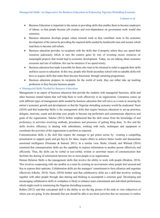 Managerial Skills: An Imperative for Business Education in Enhancing Nigerian Dwindling Economy
Lukman et al.
3
 Business Education is important to the nation in providing skills that enables them to become employers
of labour, so that people become job creators and over-dependence on government work would also
minimize.
 Business education develops proper values towards work as they contribute more to the economic
development of the nation by providing the required skills needed by handicrafts men and women which
lead them to become self-reliant.
 Business education provides its recipients with the skills that if properly utilize they can spend their
resources judiciously which in turn the country gains by way of investing excess resources on
meaningful projects that would lead to economic development. Today, we are talking about economic
recession and rate of inflation, this can be minimize if we spend wisely.
 Business education has made it possible for those who want to be retrained in order to upgrade their skills
and have access to education. In this way, people who finish secondary school with no saleable skills will
have to acquire skills that make them become functional, through retraining programmes.
 Business education prepares its recipients for the world of work, they can either take up teaching
profession or they become business people.
4. Managerial Skills Needed by Business Education
Management is an aspect of business education that provide the students with managerial functions, skills and
other business related talents that will help them to work effectively in an organization. Literatures comes up
with different types of management skills needed by business education that will serve as a route in ensuring the
nation’s economic growth and development so that the Nigerian dwindling economy would be eradicated. Nazir
(2010) said that leadership Skills is the management skills that require business education to set-up priorities,
delegate, motivate, coach and develop your people to become top performers and communicate objectives and
goals of the organisation. Salome (2012) further emphasized that the skill comes from the knowledge of and
proficiency in activities involving methods, procedures and processes of getting thing done. To this end the
skills involve efficiency in dealing with subordinate, working with tools, techniques and equipment to
coordinate the activities of the organization to perform as expected.
Communication skills is the skill that require the manager to get points across by creating a compelling
presentation to support goals and get buy-in for ideas, inspire others to achieve better results and demonstrate
emotional intelligence (Nwanaka & Samuel, 2011). In a similar view, Riebe, Girardi, and Whitsed (2016)
reiterated that communication skills are the capability to express information to another person effectively and
efficiently. Thus, the skills can be verbal or non-verbal, written or unwritten means of communication that
facilitate the sharing of information between two or more people in an organization.
Human Relation Skills is the management skills that involve the ability to work with people (Ibrahim, 2014).
This involves cooperating with one another as a team by creating an environment when people feel secured and
free to express their opinions. Collaboration skills are the managers’ commitment to form alliances and negotiate
effectively (Okolie. 2014). Nazir, (2010) further said that collaborative skills are a skill that involves working
together with other people through idea sharing and thinking to accomplish a common goal. Developing and
encouraging collaborative skills in workplace is likely to enhance team commitment and individual performance,
which might result in minimizing the Nigerian dwindling economy.
Robles (2012) said that conceptual skill is the ability to see the big picture of the ends in view (objective) of
where you are going. It also demands that you should be able to see those activities that are necessary to realize
 