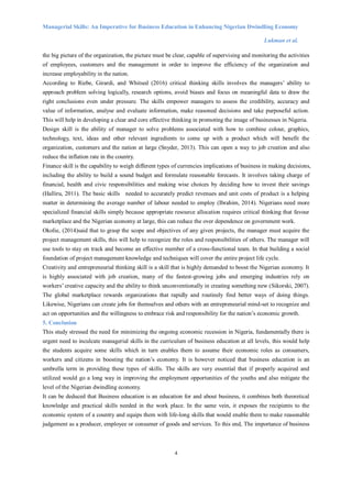 Managerial Skills: An Imperative for Business Education in Enhancing Nigerian Dwindling Economy
Lukman et al.
4
the big picture of the organization, the picture must be clear, capable of supervising and monitoring the activities
of employees, customers and the management in order to improve the efficiency of the organization and
increase employability in the nation.
According to Riebe, Girardi, and Whitsed (2016) critical thinking skills involves the managers’ ability to
approach problem solving logically, research options, avoid biases and focus on meaningful data to draw the
right conclusions even under pressure. The skills empower managers to assess the credibility, accuracy and
value of information, analyse and evaluate information, make reasoned decisions and take purposeful action.
This will help in developing a clear and core effective thinking in promoting the image of businesses in Nigeria.
Design skill is the ability of manager to solve problems associated with how to combine colour, graphics,
technology, text, ideas and other relevant ingredients to come up with a product which will benefit the
organization, customers and the nation at large (Snyder, 2013). This can open a way to job creation and also
reduce the inflation rate in the country.
Finance skill is the capability to weigh different types of currencies implications of business in making decisions,
including the ability to build a sound budget and formulate reasonable forecasts. It involves taking charge of
financial, health and civic responsibilities and making wise choices by deciding how to invest their savings
(Halliru, 2011). The basic skills needed to accurately predict revenues and unit costs of product is a helping
matter in determining the average number of labour needed to employ (Ibrahim, 2014). Nigerians need more
specialized financial skills simply because appropriate resource allocation requires critical thinking that favour
marketplace and the Nigerian economy at large, this can reduce the over dependence on government work.
Okolie, (2014)said that to grasp the scope and objectives of any given projects, the manager must acquire the
project management skills, this will help to recognize the roles and responsibilities of others. The manager will
use tools to stay on track and become an effective member of a cross-functional team. In that building a social
foundation of project management knowledge and techniques will cover the entire project life cycle.
Creativity and entrepreneurial thinking skill is a skill that is highly demanded to boost the Nigerian economy. It
is highly associated with job creation, many of the fastest-growing jobs and emerging industries rely on
workers’ creative capacity and the ability to think unconventionally in creating something new (Sikorski, 2007).
The global marketplace rewards organizations that rapidly and routinely find better ways of doing things.
Likewise, Nigerians can create jobs for themselves and others with an entrepreneurial mind-set to recognize and
act on opportunities and the willingness to embrace risk and responsibility for the nation’s economic growth.
5. Conclusion
This study stressed the need for minimizing the ongoing economic recession in Nigeria, fundamentally there is
urgent need to inculcate managerial skills in the curriculum of business education at all levels, this would help
the students acquire some skills which in turn enables them to assume their economic roles as consumers,
workers and citizens in boosting the nation’s economy. It is however noticed that business education is an
umbrella term in providing these types of skills. The skills are very essential that if properly acquired and
utilized would go a long way in improving the employment opportunities of the youths and also mitigate the
level of the Nigerian dwindling economy.
It can be deduced that Business education is an education for and about business, it combines both theoretical
knowledge and practical skills needed in the work place. In the same vein, it exposes the recipients to the
economic system of a country and equips them with life-long skills that would enable them to make reasonable
judgement as a producer, employee or consumer of goods and services. To this end, The importance of business
 