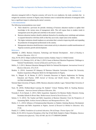 Managerial Skills: An Imperative for Business Education in Enhancing Nigerian Dwindling Economy
Lukman et al.
5
education managerial skills to Nigerian economy will never be over emphasize, the study concludes that to
mitigate the economic recession in Nigeria, many literature come to realized that utilization of managerial skills
have a significant impact in enhancing the nation’s economy
6. Recommendation
The following recommendations were raised
 There should be a provision for periodic retraining of business education teachers to update their
knowledge in the various areas of management skills. This will expose them to modern trends in
management across the globe and contribute to the nation’s economy.
 Business education teachers should re-dedicate themselves by attending more workshops and seminars
to acquaint themselves with these skills so that they can in turn, impart same in the students.
 The higher institutions should emphasis on curriculum that is aimed at improving skills and expanding
the production of management professionals in the country.
 Management education should become a main-stream activity in education to enable transformations of
Nigerian economic growth and development.
References
Abdullahi A. (2002). Business Education, Technology and National Development. . Book of Reading in
Business Education, 1(2), 1-5.
Aliyu, M. M. (2013). Subject method for business teachers. Kaduna: Sunjo A.J. Global Limited.
Emmanuel, A. O., Omotayo, B. K., & Tuke, E. (2015). Issues in Business Education Programme: Challenges to
National Transformation. Journal of Education and Practice, 6(21).
Halliru, A. J. (2011). Business Education Managerial Skills For National Development. International Jornal of
Business Education, 2(7), 23-25.
Ibrahim, A. (2014). Assesment Of Adequacy Of Business Education Curriculum Content On University
Students Acquisition of Requisite Skills For Job Opportunities In Nigeria.
Kale, A., Maigari, B., & Haruna, H. (2017). Economic Recession in Nigeria: Implications for Nursing
Education and Practice. IOSR Journal of Nursing and Health Science, 06(02), 54-62. doi:
10.9790/1959-0602095462
National Open University of Nigeria. (2008). Business education methods. Lagos: National Open University of
Nigeria.
Nazir, M. (2010). Problem-Based Learning On Students‟ Critical Thinking Skills In Teaching Business
Education. . American Journal of Business Education, 3(6).
Nwanaka C. R, & Samuel, A. (2011). Skills Acquisition: Imperative For Business Studies Educators Among
Secondary Schools In Rivers State. Mediterranean Journal of Social Sciences, 2(7).
Salome, E. N. (2012). The Teacher and Skills Acquisition at Business Education: From the Perspective of
Aacounting Skills. Arabian Journal of Business and Management Review, 2(4).
Okolie, U. C., (2014). Influence of Entrepreneurship Education on Students Attaining Business Development
Awareness and Skills Acquisition in Nigeria. Journal of Research & Method in Education, 4(3),
37-44.
Osuala, E. C. (2004). Foundation of vocational education, (5th ed).Enugu: Cheston Agency Ltd.
Robles, M. M. (2012). Executive Perceptions of the Top 10 Soft Skills Needed in Today’s Workplace. Business
Communication Quarterly, 75(4), 453-465. doi:10.1177/1080569912460400
 