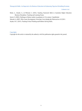 Managerial Skills: An Imperative for Business Education in Enhancing Nigerian Dwindling Economy
Lukman et al.
6
Riebe, L., Girardi, A., & Whitsed, C. (2016). Teaching Teamwork Skills in Australian Higher Education
Business Disciplines: Teaching and Learning Forum.
Senior Z. (2009). Challenges of labour market on graduates in 21st century: Unpublished.
Sikorski A. (2007). Why Career Development, From http://www.lehigh.edu/ Retrieved on 4/12/2011.
Snyder, M. J. (2013). Teaching Critical Thinking and Problem Solving Skills.
Copyrights
Copyright for this article is retained by the author(s), with first publication rights granted to the journal.
 