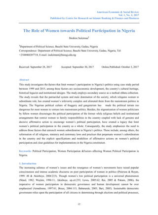 American Economic & Social Review
Vol. 1, No. 1; 2017
Published by Centre for Research on Islamic Banking & Finance and Business
15
The Role of Women towards Political Participation in Nigeria
Ibrahim Suleiman1
1
Department of Political Science, Bauchi State University, Gadau, Nigeria
Correspondence: Department of Political Science, Bauchi State University, Gadau, Nigeria, Tel:
+2348060287718, E-mail: isuleiman@basug.edu.ng
Received: September 28, 2017 Accepted: September 30, 2017 Online Published: October 3, 2017
Abstract
This study investigates the factors that limit women‟s participation in Nigeria‟s politics using case study period
between 1999 and 2015, among these factors are socioeconomic development, the country‟s cultural heritage,
historical legacies and institutional designs. The study employs secondary source as a method ofdata collection.
The study reveals that the patriarchal system and male domination of the society, which relegates women to
subordinate role, has created women‟s inferiority complex and alienated them from the mainstream politics in
Nigeria. The Nigerian political culture of thuggery and gangsterism has made the political terrain too
dangerous for most women to venture into mainstream politics. Besides, the stigmatization of women politicians
by fellow women discourages the political participation of the former while religious beliefs and institutional
arrangements that restrict women to family responsibilities in the country coupled with lack of genuine and
decisive affirmative action to encourage women‟s political participation, have created a legacy that limit
women‟s political participation in the country as a whole. Consequently, the study emphasizes the need to
address those factors that entrench women subordination in Nigeria‟s politics. These include, among others, the
reformation of all religious, statutory and customary laws and practices that perpetuate women‟s subordination
in the country and the explicit specifications and modalities of affirmative actions on women‟s political
participation and clear guidelines for implementations in the Nigeria constitution.
Keywords: Political Participation, Women Participation &Factors affecting Women Political Participation in
Nigeria.
1. Introduction
The increasing salience of women‟s issues and the resurgence of women‟s movements have raised popular
consciousness and intense academic discourse on poor participation of women in politics (Peterson & Ruyan,
1999: 48 & Akinboye, 2004:233). Though women‟s low political participation is a universal phenomenon
(Shaul, 1982; Waylen, 1996:11; Akinboye, op.cit:233; Lewu, 2005:62; Rai, 2005 & Pokam, 2006), the
imperative of women participation in democratic governance and human development cannot be over
emphasized (Amadiume, 1997:81; Bruce, 2004:113; Babatunde, 2003; Bari, 2005). Sustainable democratic
government relies upon the participation of all citizens in determining through elections and political processes,
 