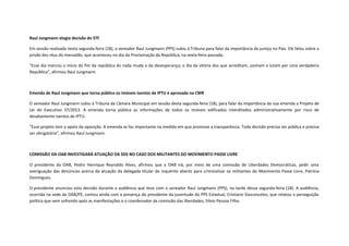 Raul Jungmann elogia decisão do STF
Em sessão realizada nesta segunda-feira (18), o vereador Raul Jungmann (PPS) subiu à Tribuna para falar da importância da justiça no País. Ele falou sobre a
prisão dos réus do mensalão, que aconteceu no dia da Proclamação da República, na sexta-feira passada.
“Esse dia marcou o início do fim da república do nada muda e da desesperança; o dia da vitória dos que acreditam, sonham e lutam por uma verdadeira
República”, afirmou Raul Jungmann.

Emenda de Raul Jungmann que torna público os imóveis isentos de IPTU é aprovada na CMR
O vereador Raul Jungmann subiu à Tribuna da Câmara Municipal em sessão desta segunda-feira (18), para falar da importância da sua emenda a Projeto de
Lei do Executivo 37/2013. A emenda torna pública as informações de todos os imóveis edificados interditados administrativamente por risco de
desabamento isentos de IPTU.
“Esse projeto tem o apoio da oposição. A emenda se faz importante na medida em que promove a transparência. Toda decisão precisa ser pública e precisa
ser obrigatória”, afirmou Raul Jungmann.

COMISSÃO DA OAB INVESTIGARÁ ATUAÇÃO DA SDS NO CASO DOS MILITANTES DO MOVIMENTO PASSE LIVRE
O presidente da OAB, Pedro Henrique Reynaldo Alves, afirmou que a OAB irá, por meio de uma comissão de Liberdades Democráticas, pedir uma
averiguação das denúncias acerca da atuação da delegada titular do inquérito aberto para criminalizar os militantes do Movimento Passe Livre, Patrícia
Domingues.
O presidente anunciou esta decisão durante a audiência que teve com o vereador Raul Jungmann (PPS), na tarde dessa segunda-feira (18). A audiência,
ocorrida na sede da OAB/PE, contou ainda com a presença do presidente da juventude do PPS Estadual, Cristiano Vasconcelos, que relatou a perseguição
política que vem sofrendo após as manifestações e o coordenador da comissão das liberdades, Silvio Pessoa Filho.

 