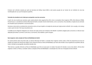 Cristiano vem sofrendo coerção por parte da Secretaria de Defesa Social (SDS) e está sendo acusado de ser mentor de um incêndio em uma das
manifestações de rua e por formação de quadrilha.

Comissão de vereadores será criada para acompanhar caso dos carroceiros
A partir de uma reunião que aconteceu após sessão plenária desta segunda-feira (25), entre os vereadores Raul Jungmann (PPS), Aline Mariano (PSDB),
Priscila Krause e o presidente da Câmara Municipal do Recife, vereador Vicente André Gomes, com os carroceiros, ficou decidida a criação de uma comissão
de vereadores para acompanhar o caso dos de perto.
Aconteceu nesta tarde um protesto dos carroceiros contra a lei que impede a circulação de veículos por tração animal no Recife. Com a sanção, a lei começa
a valer a partir do dia 1º de março do próximo ano.
O cidadão que for flagrado trafegando com veículos de tração animal será multado em R$ 500,00. O problema alegado pelos carroceiros é a falta do local
adequado para deixar os animais e como eles, os carroceiros, irão trabalhar a partir de agora.

Raul Jungmann cobra votação do Plano de Mobilidade do Recife
Em sessão plenária desta terça-feira (26), na Câmara Municipal do Recife, o vereador Raul Jungmann alertou sobre a falta de compromisso da Casa em
relação aos projetos de interesse da cidade. Ele fez referencia direta ao Plano de Mobilidade, que havia sido enviado à Casa na gestão do ex-prefeito João da
Costa e retirado na atual gestão, do prefeito Geraldo Júlio.
“Nós tivemos a questão referente ao Plano de Mobilidade, que tinha um prazo paar ser votado. Esse plano foi retirado e nunca mais voltou”, afirmou Raul
Jungmann. Ainda na Tribuna, o vereador cobrou a votação do Plano de Mobilidade e a atualização da Lei de Uso e Ocupação do Solo do Recife.

 