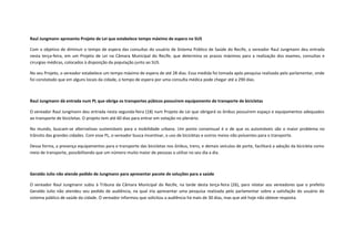 Raul Jungmann apresenta Projeto de Lei que estabelece tempo máximo de espera no SUS
Com o objetivo de diminuir o tempo de espera das consultas do usuário de Sistema Público de Saúde do Recife, o vereador Raul Jungmann deu entrada
nesta terça-feira, em um Projeto de Lei na Câmara Municipal do Recife, que determina os prazos máximos para a realização dos exames, consultas e
cirurgias médicas, colocados à disposição da população junto ao SUS.
No seu Projeto, o vereador estabelece um tempo máximo de espera de até 28 dias. Essa medida foi tomada após pesquisa realizada pelo parlamentar, onde
foi constatado que em alguns locais da cidade, o tempo de espera por uma consulta médica pode chegar até a 290 dias.

Raul Jungmann dá entrada num PL que obriga os transportes púbicos possuírem equipamento de transporte de bicicletas
O vereador Raul Jungmann deu entrada nesta segunda-feira (18) num Projeto de Lei que obrigará os ônibus possuírem espaço e equipamentos adequados
ao transporte de bicicletas. O projeto tem até 60 dias para entrar em votação no plenário.
No mundo, buscam-se alternativas sustentáveis para a mobilidade urbana. Um ponto consensual é o de que os automóveis são o maior problema no
trânsito das grandes cidades. Com esse PL, o vereador busca incentivar, o uso de bicicletas e outros meios não poluentes para o transporte.
Dessa forma, a presença equipamentos para o transporte das bicicletas nos ônibus, trens, e demais veículos de porte, facilitará a adoção da bicicleta como
meio de transporte, possibilitando que um número muito maior de pessoas a utilize no seu dia a dia.

Geraldo Julio não atende pedido de Jungmann para apresentar pacote de soluções para a saúde
O vereador Raul Jungmann subiu à Tribuna da Câmara Municipal do Recife, na tarde desta terça-feira (26), para relatar aos vereadores que o prefeito
Geraldo Julio não atendeu seu pedido de audiência, na qual iria apresentar uma pesquisa realizada pelo parlamentar sobre a satisfação do usuário do
sistema público de saúde da cidade. O vereador informou que solicitou a audiência há mais de 30 dias, mas que até hoje não obteve resposta.

 