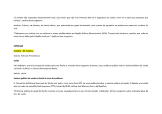“O prefeito não respondeu absolutamente nada. Isso mostra que não é do interesse dele ver o diagnóstico da saúde e nem ver o pacto das propostas que
fizemos”, revelou Raul Jungmann.
Ainda na Tribuna, ele afirmou, de forma irônica, que, exercendo seu papel de vereador, tem o dever de agradecer ao prefeito em nome dos usuários do
SUS.
“Elaboramos um ranking com as melhores e piores médias eleitas por Região Político Administrativa (RPA). É importante lembrar e ressaltar que todas as
notas foram dadas pelo cidadão recifense.”, explicou Raul Jungmann.

IMPRENSA
Outubro – 04 matérias
Veículo: Folha de Pernambuco
Saúde
Para debater a precária situação da saúde pública do Recife, o vereador Raul Jungmann promove, hoje, audiência pública sobre o Sistema Público de Saúde
no Recife. Às 9h30, na Câmara Municipal do Recife.
Veículo: LeiaJá
Sistema público de saúde do Recife é tema de audiência
O Plenarinho da Câmara Municipal do Recife será palco, nesta terça-feira (29), de uma audiência sobre o sistema público de Saúde. O debate promovido
pelo vereador da oposição, Raul Jungmann (PPS), iniciará às 9h30, na Casa José Mariano, bairro da Boa Vista.
"O Sistema público de saúde do Recife encontra-se numa situação precária e que merece atenção redobrada", afirmou Jungmann sobre a situação atual da
área de saúde.

 