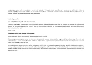 Para participar do evento foram convidados o secretário de Saúde da Prefeitura do Recife, Jailson Correia, e representantes do Ministério Público de
Pernambuco (MPPE), da Associação de Defesa dos Usuários de Seguros, Planos e Sistemas de Saúde, do Conselho Regional de Medicina de Pernambuco, da
Comissão Executiva do Conselho Municipal de Saúde, entre outros.

Veículo: Blog da Folha
Face: Raul publica prestação de conta do seu mandato
O vereador do Recife Raul Jungmann (PPS) usou o seu perfil no Facebook para publicar a prestação de conta dos primeiros seis meses do seu mandato como
vereador. No documento, o parlamentar enumera todos os requerimentos, projetos de lei, visitas e audiência pública que participou. Para conferir o
documento, basta clicar aqui.
Veículo: LeiaJá
Jungmann faz prestação de contas no Paço Alfândega
Evento do vereador contará com a presença da presidenciável Soninha Francine
A apresentação da prestação de contas dos dez meses de mandato do vereador da oposição Raul Jungmann (PPS,) mudou de lugar. Anunciado pelo
parlamentar que o evento seria no Plenarinho da Câmara de Vereadores, Jungmann, avisou que o evento desta quinta-feira (24), ocorrerá na Livraria
Cultura, Paço Alfândega, a partir das 19h.
Durante a exibição da gestão do membro da Casa José Mariano, haverá ainda um debate sobre o papel do vereador na cidade. A discussão contará com a
presença do deputado estadual e líder da oposição na Assembleia Legislativa de Pernambuco (Alepe), Daniel Coelho e da pré-candidata à presidência da
República pelo PPS, Soninha Francine. Está última, também cederá uma coletiva na tarde desta hoje para cm explanação do projeto eleitoral do partido para
as eleições de 2014.

 