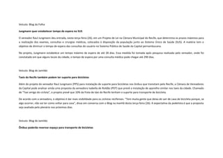 Veículo: Blog da Folha
Jungmann quer estabelecer tempo de espera no SUS
O vereador Raul Jungmann deu entrada, nesta terça-feira (26), em um Projeto de Lei na Câmara Municipal do Recife, que determina os prazos máximos para
a realização dos exames, consultas e cirurgias médicas, colocados à disposição da população junto ao Sistema Único de Saúde (SUS). A matéria tem o
objetivo de diminuir o tempo de espera das consultas do usuário no Sistema Público de Saúde da Capital pernambucana.
No projeto, Jungmann estabelece um tempo máximo de espera de até 28 dias. Essa medida foi tomada após pesquisa realizada pelo vereador, onde foi
constatado em que alguns locais da cidade, o tempo de espera por uma consulta médica pode chegar até 290 dias.

Veículo: Blog de Jamildo
Taxis do Recife também podem ter suporte para bicicletas
Além do projeto do vereador Raul Jungmann (PPS) para instalação de suporte para bicicletas nos ônibus que transitam pelo Recife, a Câmara de Vereadores
da Capital pode analisar ainda uma proposta da vereadora Isabella de Roldão (PDT) que prevê a instalação de aparelho similar nos taxis da cidade. Chamado
de "Taxi amigo do ciclista", o projeto prevê que 10% da frota de táxi do Recife tenham o suporte para transporte de bicicleta.
De acordo com a vereadora, o objetivo é dar mais visibilidade para os ciclistas recifenses. "Tem muita gente que deixa de sair de casa de bicicleta porque, se
algo ocorrer, não vai ter como voltar para casa", disse em conversa com o Blog na manhã desta terça-feira (26). A expectativa da pedetista é que a proposta
seja avaliada pelo plenário nos próximos dias.

Veículo: Blog de Jamildo
Ônibus poderão reservar espaço para transporte de bicicletas

 