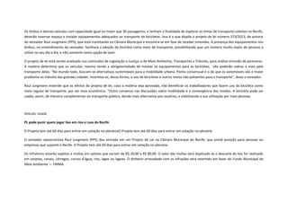 Os ônibus e demais veículos com capacidade igual ou maior que 30 passageiros, e tenham a finalidade de explorar as linhas de transporte coletivo no Recife,
deverão reservar espaço e instalar equipamentos adequados ao transporte de bicicletas. Isso é o que dispõe o projeto de lei número 373/2013, de autoria
do vereador Raul Jungmann (PPS), que está tramitando na Câmara Municipal e encontra-se em fase de receber emendas. A presença dos equipamentos nos
ônibus, no entendimento do vereador, facilitará a adoção da bicicleta como meio de transporte, possibilitando que um número muito maior de pessoas a
utilize no seu dia a dia, e não somente como opção de lazer.
O projeto de lei está sendo analisado nas comissões de Legislação e Justiça; e de Meio Ambiente, Transportes e Trânsito, para análise emissão de pareceres.
A matéria determina que os veículos, mesmo tendo a obrigatoriedade de instalar os equipamentos para as bicicletas, não poderão cobrar a mais pelo
transporte delas. “No mundo todo, buscam-se alternativas sustentáveis para a mobilidade urbana. Ponto consensual é o de que os automóveis são o maior
problema no trânsito das grandes cidades. Incentiva-se, dessa forma, o uso de bicicletas e outros meios não poluentes para o transporte”, disse o vereador.
Raul Jungmann entende que os efeitos do projeto de lei, caso a matéria seja aprovada, irão beneficiar os trabalhadores que fazem uso da bicicleta como
meio regular de transporte, por ser mais econômico. “Outro consenso nas discussões sobre mobilidade é a convergência dos modais. A bicicleta pode ser
usada, assim, de maneira complementar ao transporte público, dando mais alternativa aos usuários, e viabilizando a sua utilização por mais pessoas.

Veículo: LeiaJá
PL pode punir quem jogar lixo em rios e ruas do Recife
O Projeto tem até 60 dias para entrar em votação no plenárioO Projeto tem até 60 dias para entrar em votação no plenário
O vereador oposicionista Raul Jungmann (PPS) deu entrada em um Projeto de Lei na Câmara Municipal do Recife, que prevê punição para pessoas ou
empresas que sujarem o Recife. O Projeto tem até 60 dias para entrar em votação no plenário.
Os infratores estarão sujeitos a multas em valores que variam de R$ 20,00 a R$ 80,00. O valor das multas será duplicado se o descarte do lixo for realizado
em sarjetas, canais, córregos, cursos d’água, rios, lagos ou lagoas. O dinheiro arrecadado com as infrações será revertido em favor do Fundo Municipal do
Meio Ambiente — FMMA.

 