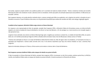 Na ocasião, Jungmann propôs também uma audiência pública com o secretário de Saúde da cidade do Recife. “Ontem, recebemos membros do Conselho
Municipal de Saúde. Eles mandaram circular a denúncia entre os vereadores. Venho aqui pedir uma atenção especial para esse problema. O CMS precisa ser
escutado”, afirmou.
Raul Jungmann destacou, em sessão plenária realizada ontem, o parecer enviado pela CMS ao seu gabinete, com o objetivo de reverter a situação em que o
Conselho se encontra. É que A Prefeitura não enviou a Lei Orçamentária Anual/2014 para análise dos membros do CMS, como obriga a legislação vigente.

A pedido de Raul Jungmann, Ministério Público exige vistoria na Câmara Municipal
Em resposta a uma representação do líder da oposição, vereador Raul Jungmann (PPS), o Ministério Público de Pernambuco enviou um ofício do Recife
exigindo uma vistoria imediata do Corpo de Bombeiros e da Dircon na Casa José Mariano, a fim de averiguar se o local encontra-se em situação regular e
não apresenta riscos.
Jungmann havia solicitado uma vistoria na Câmara Municipal logo após a tragédia que aconteceu na boate Kiss, na cidade de Santa Maria (RS), em janeiro
deste ano. Um incêndio provocado por fogos de artifício utilizados dentro da boate matou mais de 200 pessoas e deixou outras 117 feridas
“Fizemos esta solicitação ao Dircon e ao Corpo de Bombeiros desde fevereiro deste ano. Mas até agora nada. Os vereadores, os funcionários da Casa e a
população que freqüentam a Câmara estão correndo sério risco. É de extrema importância que haja uma vistoria imediata na Casa”, comentou Raul
Jungmann.
Apesar de reiteradas cobranças na Tribuna, a Dircon eximiu-se de realizar a vistoria, idem o Corpo de Bombeiros.

Raul Jungmann promove Audiência Pública sobre ataques de tubarão nas praias do Recife
O líder da oposição na Câmara Municipal do Recife, vereador Raul Jungmann (PPS), irá promover no dia 10 de outubro, próxima quinta-feira, às 9h30 da
manhã, uma Audiência Pública sobre os ataques de tubarão nas praias do Recife. O evento acontecerá no Plenarinho da Câmara.

 