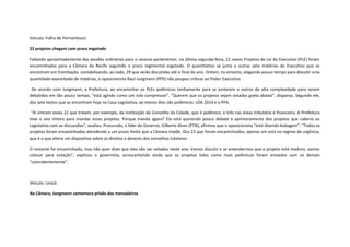 Veículo: Folha de Pernambuco
22 projetos chegam com prazo esgotado
Faltando aproximadamente dez sessões ordinárias para o recesso parlamentar, na última segunda-feira, 22 novos Projetos de Lei do Executivo (PLE) foram
encaminhados para a Câmara do Recife seguindo o prazo regimental esgotado. O quantitativo se junta a outras sete matérias do Executivo que se
encontram em tramitação, contabilizando, ao todo, 29 que serão discutidas até o final do ano. Ontem, no entanto, alegando pouco tempo para discutir uma
quantidade exacerbada de matérias, o oposicionista Raul Jungmann (PPS) não poupou críticas ao Poder Executivo.
De acordo com Jungmann, a Prefeitura, ao encaminhar os PLEs polêmicos tardiamente para se juntarem a outros de alta complexidade para serem
debatidos em tão pouco tempo, “está agindo como um rolo compressor”. “Querem que os projetos sejam votados goela abaixo”, disparou. Segundo ele,
dos sete textos que se encontram hoje na Casa Legislativa, ao menos dois são polêmicos: LOA 2014 e o PPA.
“Aí entram esses 22 que tratam, por exemplo, da instituição do Conselho da Cidade, que é polêmico, e três nas áreas tributária e financeira. A Prefeitura
teve o ano inteiro para mandar esses projetos. Porque manda agora? Ela está querendo pouco debate e aprimoramento dos projetos que caberia ao
Legislativo com as discussões”, avaliou. Procurado, o líder do Governo, Gilberto Alves (PTN), afirmou que o oposicionista “está dizendo bobagem”. “Todos os
projetos foram encaminhados atendendo a um prazo limite que a Câmara impõe. Dos 22 que foram encaminhados, apenas um está no regime de urgência,
que é o que altera um dispositivo sobre os direitos e deveres dos conselhos tutelares.
O restante foi encaminhado, mas não quer dizer que eles vão ser votados neste ano. Vamos discutir e se entendermos que o projeto está maduro, vamos
colocar para votação”, explicou o governista, acrescentando ainda que os projetos tidos como mais polêmicos foram enviados com os demais
“coincidentemente”.

Veículo: LeiaJá
Na Câmara, Jungmann comemora prisão dos mensaleiros

 