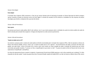 Veículo: Porto Digital
Porto Digital
O vereador Raul Jungmann (PPS) comemorou o fato de que mesmo fazendo parte da bancada de oposição na Câmara Municipal do Recife conseguiu
aprovar emenda ao projeto do Executivo acerca do Porto Digital. A emenda do vereador do PPS esclarece as atividades fins das empresas do parque
tecnológico para facilitar a redução do ISS a que elas têm direito.

Veículo: Folha de Pernambuco
Sexo oposto
Das pessoas que buscam saúde pública, 86,8 % são mulheres. Isso é o que mostra pesquisa sobre a satisfação do usuário do sistema público de saúde do
Recife realizada pelo vereador Raul Jungmann. A íntegra está disponível nas redes sociais do parlamentar.

Veículo: Folha de Pernambuco
“Saúde da cidade está na UTI”
Ao comentar a pesquisa sobre o sistema de saúde pública do Recife encomendada pelo o vereador Raul Jungmann (PPS), a líder da oposição na Câmara do
Recife, Aline Mariano (PSDB), concluiu, ontem, que “a saúde da cidade está na UTI e agoniza”. “Encaminhamentos são dados, promessas são feitas pela
gestão, mas nada muda”, criticou. De acordo com a tucana, assim como investir em novas unidades de saúde, a exemplo das Upinhas que vem sendo
construídas pela gestão socialista, “é preciso ser feita a requalificação do que existe na rede”. “O posto de saúde do Alto do Pascoal está há dois anos
esperando ser requalificado”, exemplificou.
As críticas da oposicionista foram no aparte à Jungmann. A oposicionista Priscila Krause (DEM) engrossou o tom crítico avaliando que o problema “é a falta
de gestão da rede (de saúde)”. Coube aos governistas Almir Fernando (PCdoB), Isabella De Roldão (PDT) e ao líder do Governo, Gilberto Alves (PTN), saírem

 