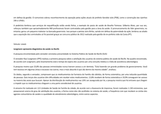 em defesa da gestão. O comunista cobrou reconhecimento da oposição pelas ações atuais do prefeito Geraldo Julio (PSB), como a construção das Upinhas
24h e UPAEs.
A pedetista lembrou que serviços de requalificação estão sendo feitos, a exemplo do posto de saúde de Brasília Teimosa. Gilberto Alves, por sua vez,
reforçou também que aproximadamente 900 profissionais foram contratados pela gestão para a área da saúde. O pronunciamento do líder governista, no
entanto, gerou um pequeno malestar na bancada governista. Isso porque o petista Jairo Britto, saindo em defesa da paternidade da ação, lembrou ao aliado
que a aquisição dos contratados só foi possível graças ao concurso público de 2012 realizado pela gestão do ex-prefeito João da Costa (PT).

Veículo: LeiaJá
Jungmann apresenta diagnóstico da saúde no Recife
A pesquisa encomendada pelo vereador constatou precariedade no Sistema Público de Saúde do Recife (SUS)
O vereador Raul Jungmann (PPS) realizou a primeira pesquisa sobre a satisfação dos usuários do sistema público de saúde do Recife. No quadro encontrado,
de acordo com Jungmann, pelo levantamento está o tempo de espera dos usuários por uma consulta médica e a falta de assistência odontológica.
A pesquisa mostra que 23,8% das pessoas entrevistadas nunca tiveram acesso a um dentista. “Está havendo um grande problema de gerenciamento. Você
tem excesso em algumas áreas e escassez nas outras, mas o mais absurdo é que são dentro da mesma cidade”, analisou.
Os dados, segundo o vereador, comprovam que os medicamentos da Farmácia da Família são obtidos, de forma sistemática, por uma reduzida quantidade
de pessoas. Dois terços dos usuários têm dificuldades em receber estes medicamentos. 13,8% recebem de forma sistemática e 19,9% conseguem ter acesso
na maioria das vezes que buscam. Apesar da distribuição de medicamentos nas USFs ser assegurada por lei, a pesquisa mostra que há entraves que chegam
a impedir que os medicamentos cheguem a uma parte considerável de usuários.
A amostra foi realizada em 113 Unidades de Saúde da Família da cidade, de acordo com a Assessoria de Imprensa, foram realizadas 1.130 entrevistas, que
pesquisaram acerca do grau de satisfação dos usuários, a forma como eles são acolhidos no sistema de saúde, a frequência com que recebem as visitas dos
agentes comunitários de saúde e a qualidade do atendimento odontológico, entre outros aspectos.

 