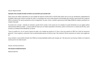 Veículo: Blog de Jamildo
Oposição critica situação da Saúde no Recife, área prioritária para Geraldo Julio
Quem precisa de médico especialista em uma Unidade de Saúde da Família (USF) no Recife pode esperar até um ano por atendimento, dependendo da
localidade coberta pelo sistema municipal de saúde. A constatação está numa ampla pesquisa encomendada pelo vereador oposicionista Raul Jungmann
(PPS) à consultoria TJV, que ele apresentou como um diagnóstico" do setor. Antes, o também oposicionista André Régis (PSDB) fez trabalho semelhante em
relação à Educação.
De acordo com o estudo - realizado em setembro, quando foram ouvidos 1.130 usuários de 113 unidades de saúde distribuídas nas seis regiões político
administrativas (RPAs) da cidade -, o tempo médio de espera por um médico especialista é de 66 dias, sendo o mínimo de 21 e o máximo de 291 dias, como
acontece na unidade de Sítio Wanderley, na Várzea.
"Como se justifica ter, em um mesmo sistema de saúde, uma unidade que atende em 21 dias e outra que atende em 290? Isso é falta de mecanismo
gerencial", critica Jungmann, atribuindo o fato às administrações petistas no Recife, já que "não investiram 15% do orçamento em saúde, como exigido por
lei".
Acusa também o atual prefeito Geraldo Julio (PSB) de corresponsabilidade política pela situação, por "não denunciar essa herança maldita, em função do
acordo que fez com João da Costa".

Veículo: Jornal do Commercio
PPS COLOCA A SAÚDE NA PAUTA
Roberval Sobrinho

 
