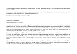 O tempo médio para recebimento de exames varia muito por unidade. Nas USF de Tia Regina, por exemplo, é de 13,1 dias. Já na Professor Bianor Teodósio,
a média é de 93 dias
Entre os usuários pesquisados, 13,8% disseram que sempre recebem os medicamentos solicitados. A resposta “a maioria das vezes foi dada por 19,9%”, “às
vezes” por 10,3%, “nem sempre” por 35,2%, “nunca ou dificilmente por 18,1%”.
Fonte: A pesquisa foi realizada entre setembro e outubro

Veículo: Folha de Pernambuco
Jungmann: prefeito tem que denunciar
O vereador Raul Jungmann (PPS) voltou a exigir da gestão Geraldo Julio (PSB) o reconhecimento da “herança maldita” deixada pelo ex-prefeito João da
Costa (PT). Dessa vez, o pepesista fez a cobrança a partir de resultados de uma pesquisa encomendada por ele. De acordo com Jungmann, o prefeito reluta
em assumir as deficiências da administração anterior por motivação política. “A responsabilidade do governo Geraldo Julio é não denunciar a situação da
saúde. É herança maldita não assumida. Ele é cúmplice”, acusou, ontem, no programa Folha Política, da Rádio Folha FM 96,7. A pesquisa, de acordo com
Jungmann, avaliou o grau de satisfação e perfil dos usuários das unidades de Saúde da Família.
O trabalho foi realizado pela empresa TJV Consultores Associados. Foram feitas 1130 entrevistas em todas as unidades - 120 ao todo - com margem de erro
de 3% para mais ou para menos. Entre os pontos adiantados por Jungmann, está a constatação de que o sistema só alcança metade da população que
deveria atender. Dos atendidos, 86% são mulheres, o que para ele revela um problema estrutural. “Homens e jovens estão fora do sistema. É preciso mais
políticas de inclusão desses grupos”, atestou. “Enquanto linguagem da administração é construir mais, a fala das pessoas pede mais qualidade do serviço”,
criticou.
O pepesista afirmou que a administração municipal tem conhecimento da situação dos postos de saúde, mas até agora não propôs soluções efetivas.
Jungmann, que levará os dados ao prefeito na segunda-feira, não nega o avanço na infraestrutura, com construção de upinhas e do Hospital da Mulher, mas
disse não ser suficiente. “O Conselho Municipal de Saúde atesta que o problema principal é falta de pessoal”.

 