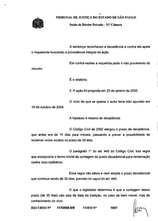 TRIBUNAL DE JUSTIÇA DO ESTADO DE SÃO PAULO

                            Seção de Direito Privado - 31a Câmara




                            A sentença reconheceu a decadência e contra ela apela
o requerente buscando a procedência integral da ação.


                            Em contra-razões a requerida pede o não provimento do
recurso.


                            É o relatório.


                            2. A ação foi proposta em 25 de janeiro de 2005.


                            O vício de que se queixa o autor teria sido apurado em
19 de outubro de 2004.


                            A hipótese é mesmo de decadência.


                            O Código Civil de 2002 alargou o prazo de decadência,
que antes era de 15 dias para móveis, passando a prever a possibilidade de
reclamar vícios ocultos no prazo de 30 dias.


                            O parágrafo 1 o do art. 445 do Código Civil, traz regra
que excepciona o termo inicial da contagem do prazo decadencial para reclamação
contra vício redibitório.


                            Essa regra não altera e nem amplia o prazo decadencial
que continua sendo de 30 dias, previsto no caput do art. 445.


                            O que o legislador determina é que a contagem desse
prazo (de 30 dias) não seja da data da tradição, no caso de bem móvel, mas do
conhecimento do vício.
RECURSO N°          1170558-0/8       VOTON0             1601
 