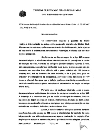 TRIBUNAL DE JUSTIÇA DO ESTADO DE SÃO PAULO

                          Seção de Direito Privado - 31a Câmara



35a Câmara de Direito Privado - Relator Hamid Charaf Bdine Júnior - J. 06.08.2007
-v.u). Voto n° 1.484).


                          No mesmo sentido:


                          "A controvérsia     cinge-se a questão de direito
relativa à interpretação do artigo 445 e parágrafo primeiro do Código Civil.
Afirma o recorrente que, após o conhecimento do defeito oculto, teria o prazo
de 180 (cento e oitenta) dias para reclamar reparação. Contudo sua tese não
merece prosperar.
                          Conforme se verifica do caput do artigo 445 o prazo
decadencial para o adquirente obter a redibição é de 30 (trinta) dias a contar
da tradição da coisa. Contudo no parágrafo primeiro dispõe: "quando o vício,
por sua natureza, só puder ser conhecido mais tarde, o prazo contar-se-á do
momento em que dele tiver ciência, até o prazo máximo de 180 (cento e
oitenta) dias, em se tratando de bens móveis; e de 1 (um) ano, para os
imóveis". Da inteligência do dispositivo, percebe-se uma tolerância de 180
(cento e oitenta) dias para que o defeito oculto se manifeste, contando-se a
partir da manifestação o prazo decadencial estabelecido no caput do artigo
(trinta dias).
                          Portanto não há qualquer distinção entre o prazo
decadencial para as hipóteses do caput e do parágrafo primeiro do artigo 445.
A diferença é o momento em que se inicia a contagem do mesmo. Para as
hipóteses do caput a contagem inicia no momento da tradição do bem, já nas
hipóteses do parágrafo primeiro, a contagem tem início no momento em que
o defeito se manifesta, limitado a cento e oitenta dias.
                          Assim, o que se infere é que para aqueles defeitos
manifestados após o prazo de 180 (cento e oitenta) dias da tradição da coisa
há presunção iure et iure de que ocorreu após a realização do negócio. Esta
disposição é salutar e necessária para a pacificação das relações jurídicas,

RECURSO N°        1170558-0/8      VOTON0              1601          f)
 