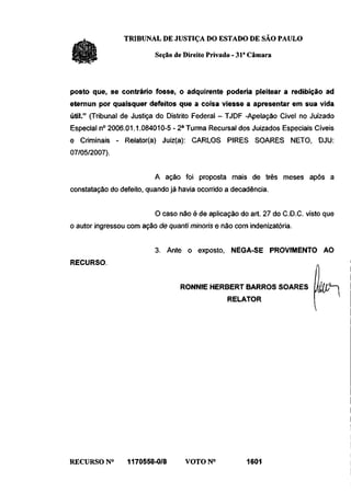 TRIBUNAL DE JUSTIÇA DO ESTADO DE SÃO PAULO

                          Seção de Direito Privado - 31a Câmara



posto que, se contrário fosse, o adquirente poderia pleitear a redibição ad
eternun por quaisquer defeitos que a coisa viesse a apresentar em sua vida
útil." (Tribunal de Justiça do Distrito Federal - TJDF -Apelação Cível no Juizado
Especial n° 2006.01.1.084010-5 - 2 a Turma Recursal dos Juizados Especiais Cíveis
e Criminais - Relator(a) Juiz(a): CARLOS PIRES SOARES NETO, DJU:
07/05/2007).


                          A ação foi proposta mais de três meses após a
constatação do defeito, quando já havia ocorrido a decadência.


                          O caso não é de aplicação do art. 27 do C.D.C. visto que
o autor ingressou com ação de quanti minoris e não com indenizatória.


                          3. Ante o exposto, NEGA-SE PROVIMENTO AO
RECURSO.


                                  RONNIE HERBERT BARROS SOARES
                                                 RELATOR
                                                                           m-




RECURSO N°       1170558-0/8       VOTON0              1601
 