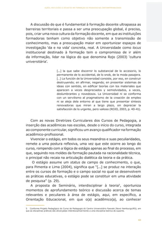 10
AÇÕES, REFLEXÕES E DESAFIOS NA FORMAÇÃO DO PEDAGOGO NA CONTEMPORANEIDADE
A discussão do que é fundamental à formação docente ultrapassa as
barreiras territoriais e passa a ser uma preocupação global, é preciso,
pois, criar uma nova cultura da formação docente, em que as instituições
formadoras tenham como objetivo não somente a transmissão de
conhecimento, mas a preocupação maior em oportunizar espaços de
investigação ‘da e na vida’ concreta, real. A Universidade como locus
institucional destinado à formação tem o compromisso de ir além
da informação, lidar na lógica do que denomina Rojo (2003) ‘cultura
universitária’.
[...] la que sabe discernir lo substancial de lo accesorio, lo
permanente de lo accidental, de lo snob, de la moda pasajera.
[…] La función de la Universidad consiste, por eso, en construir
destruyendo; en afirmar, negando; en presentar sistemas de
ideas con sentido, en edificar teorías con los materiales que
aparecen a veces despreciados y semiolvidados, a veces,
deslumbrantes y novedosos. La Universidad ni se conforma
con un servilismo al pragmatismo de la creación de empleo
ni se aleja dela entorno al que tiene que presentar síntesis
renovadoras que miran a largo plazo, sin depreciar la
satisfacción de lo urgente, pero valioso (ROJO, 2003, p. 40-41).
Com as novas Diretrizes Curriculares dos Cursos de Pedagogia, a
inserção das acadêmicas nas escolas, desde o início do curso, integrada
ao componente curricular, significou um avanço qualificador na formação
acadêmico-profissional.
Vivenciar o estágio, em todos os seus meandros e suas peculiaridades,
remete a uma postura reflexiva, uma vez que este ocorre ao longo do
curso, rompendo com a lógica de estágio apenas ao final do processo, em
que, seguindo nos moldes da formação pautada na racionalidade técnica,
o principal não recaia na articulação dialética da teoria e da prática.
O estágio assume um status de campo de conhecimento, o que,
para Pimenta e Lima (2004), significa que “[...] se produz na interação
entre os cursos de formação e o campo social no qual se desenvolvem
as práticas educativas, o estágio pode se constituir em uma atividade
de pesquisa” (p. 29).
A proposta de Seminário, interdisciplinar à teoria5
, oportuniza
momentos de aprofundamento teórico e discussão acerca de temas
relevantes e peculiares à área de estágio, aqui, em específico, a
Orientação Educacional, em que o(a) acadêmico(a), ao conhecer
5	 Conforme Projeto Pedagógico do Curso de Pedagogia do Centro Universitário Feevale (Novo Hamburgo/RS), em
que as disciplinas práticas são alicerçadas interdisciplinarmente a uma disciplina teórica de suporte.
CAPA
SUMÁRIO
PREFÁCIO
AVANÇAR
VOLTAR
EXPANDIR
 