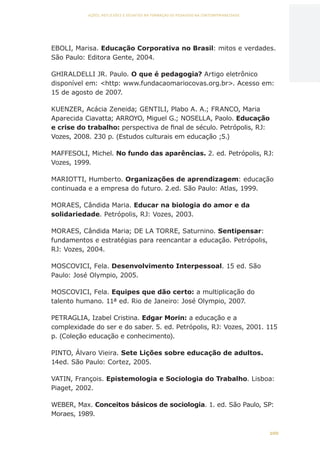 100
AÇÕES, REFLEXÕES E DESAFIOS NA FORMAÇÃO DO PEDAGOGO NA CONTEMPORANEIDADE
EBOLI, Marisa. Educação Corporativa no Brasil: mitos e verdades.
São Paulo: Editora Gente, 2004.
GHIRALDELLI JR. Paulo. O que é pedagogia? Artigo eletrônico
disponível em: http: www.fundacaomariocovas.org.br. Acesso em:
15 de agosto de 2007.
KUENZER, Acácia Zeneida; GENTILI, Plabo A. A.; FRANCO, Maria
Aparecida Ciavatta; ARROYO, Miguel G.; NOSELLA, Paolo. Educação
e crise do trabalho: perspectiva de final de século. Petrópolis, RJ:
Vozes, 2008. 230 p. (Estudos culturais em educação ;5.)
MAFFESOLI, Michel. No fundo das aparências. 2. ed. Petrópolis, RJ:
Vozes, 1999.
MARIOTTI, Humberto. Organizações de aprendizagem: educação
continuada e a empresa do futuro. 2.ed. São Paulo: Atlas, 1999.
MORAES, Cândida Maria. Educar na biologia do amor e da
solidariedade. Petrópolis, RJ: Vozes, 2003.
MORAES, Cândida Maria; DE LA TORRE, Saturnino. Sentipensar:
fundamentos e estratégias para reencantar a educação. Petrópolis,
RJ: Vozes, 2004.
MOSCOVICI, Fela. Desenvolvimento Interpessoal. 15 ed. São
Paulo: José Olympio, 2005.
MOSCOVICI, Fela. Equipes que dão certo: a multiplicação do
talento humano. 11ª ed. Rio de Janeiro: José Olympio, 2007.
PETRAGLIA, Izabel Cristina. Edgar Morin: a educação e a
complexidade do ser e do saber. 5. ed. Petrópolis, RJ: Vozes, 2001. 115
p. (Coleção educação e conhecimento).
PINTO, Álvaro Vieira. Sete Lições sobre educação de adultos.
14ed. São Paulo: Cortez, 2005.
VATIN, François. Epistemologia e Sociologia do Trabalho. Lisboa:
Piaget, 2002.
WEBER, Max. Conceitos básicos de sociologia. 1. ed. São Paulo, SP:
Moraes, 1989.
CAPA
SUMÁRIO
PREFÁCIO
AVANÇAR
VOLTAR
EXPANDIR
 