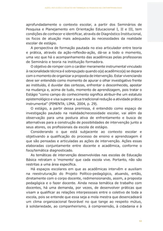 11
AÇÕES, REFLEXÕES E DESAFIOS NA FORMAÇÃO DO PEDAGOGO NA CONTEMPORANEIDADE
aprofundadamente o contexto escolar, a partir dos Seminários de
Pesquisa e Planejamento em Orientação Educacional I, II e III, tem
condições de conhecer e identificar, através de Diagnóstico Institucional,
os focos de atuação mais adequados às necessidades da realidade
escolar de estágio.
A perspectiva de formação pautada no eixo articulador entre teoria
e prática, através da ação-reflexão-ação, dá-se a todo o momento,
uma vez que há o acompanhamento das acadêmicas pelas professoras
de Seminário e teoria na instituição formadora.
O objetivo de romper com o caráter meramente instrumental vinculado
à racionalidade técnica é sobrepujado quando o(a) acadêmico(a) se depara
com o momento de organizar a proposta de intervenção. Estar vivenciando
deve ser entendido como momento de apurar o olhar investigativo frente
ao instituído, é duvidar das certezas, enfrentar o desconhecido, apostar
na mudança e, acima de tudo, momento de aprendizagem, pois tratar o
Estágio “como campo do conhecimento significa atribuir-lhe um estatuto
epistemológico e visa superar a sua tradicional redução a atividade prática
instrumental” (PIMENTA; LIMA, 2004, p. 29).
O estágio, a partir dessa premissa, é entendido como espaço de
investigação pautado na realidade/necessidade escolar, vai além da
observação para uma postura ativa de enfrentamento e busca de
alternativas para a construção de possibilidades de intervenção junto a
seus atores, os profissionais da escola de estágio.
Considerando o que está subjacente ao contexto escolar e
objetivando a qualificação do processo de ensino e aprendizagem é
que são pensadas e articuladas as ações de intervenção. Ações essas
elaboradas conjuntamente entre docente e acadêmica, conforme o
foco/temática diagnosticado.
As temáticas de intervenção desenvolvidas nas escolas de Educação
Básica retratam o ‘momento’ que cada escola vive. Portanto, não são
restritas a uma área específica.
Há espaços escolares em que as acadêmicas intervêm e auxiliam
na reestruturação do Projeto Político-pedagógico, atuando, então,
diretamente com o corpo docente, redimensionando, assim, a proposta
pedagógica e o fazer docente. Ainda nessa temática de trabalho com
docentes, há uma demanda, por vezes, de desenvolver práticas que
visam a qualificar as relações interpessoais entre o coletivo de toda a
escola, pois se entende que essa seja a mola mestra que desencadeará
um clima organizacional favorável no que tange ao respeito mútuo,
à solidariedade, ao companheirismo, à compreensão, à cidadania e à
CAPA
SUMÁRIO
PREFÁCIO
AVANÇAR
VOLTAR
EXPANDIR
 