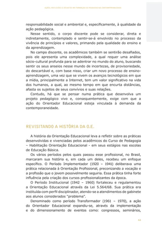 12
AÇÕES, REFLEXÕES E DESAFIOS NA FORMAÇÃO DO PEDAGOGO NA CONTEMPORANEIDADE
responsabilidade social e ambiental e, especificamente, à qualidade da
ação pedagógica.
Nesse sentido, o corpo discente pode se considerar, direta e
indiretamente, contemplado e sentir-se-á envolvido no processo da
vivência de princípios e valores, primando pela qualidade do ensino e
da aprendizagem.
No campo discente, os acadêmicos também se sentirão desafiados,
pois ele apresenta uma complexidade, a qual requer uma análise
sócio-cultural profunda para se adentrar no mundo do aluno, buscando
sentir os seus anseios nesse mundo de incertezas, de provisoriedade,
do descartável e, com base nisso, criar um novo processo de ensino-
aprendizagem, uma vez que se vivem os avanços tecnológicos em que
a mídia, principalmente a Internet, tem um valor significativo na vida
dos humanos, a qual, ao mesmo tempo em que encurta distâncias,
afasta os sujeitos de seus convívios e suas relações.
Contudo, há que se pensar numa prática que desenvolva um
projeto pedagógico vivo e, consequentemente, exige com que a
ação do Orientador Educacional esteja vinculada à demanda da
contemporaneidade.
REVISITANDO A HISTÓRIA DA O.E.
A história da Orientação Educacional leva a refletir sobre as práticas
desenvolvidas e vivenciadas pelos acadêmicos do Curso de Pedagogia
– Habilitação Orientação Educacional - em seus estágios nas escolas
de Educação Básica.
Os vários períodos pelos quais passou esse profissional, no Brasil,
marcaram sua história e, em cada um deles, recebeu um enfoque
específico. O Período Implementador (1920 – 1941) deliberava uma
prática relacionada à Orientação Profissional, preconizando a vocação e
a profissão que o jovem possivelmente seguiria. Essa prática tinha forte
influência pela criação dos cursos profissionalizantes da época.
O Período Institucional (1942 – 1960) fortaleceu e regulamentou
a Orientação Educacional através da Lei 5.564/68. Sua prática era
instituída com perfil disciplinador, atendo-se a atendimentos de gabinete
aos alunos considerados “problema”.
Denominado como período Transformador (1961 – 1970), a ação
do Orientador Educacional expandiu-se, através da implementação
e do dimensionamento de eventos como: congressos, seminários,
CAPA
SUMÁRIO
PREFÁCIO
AVANÇAR
VOLTAR
EXPANDIR
 